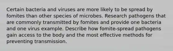 Certain bacteria and viruses are more likely to be spread by fomites than other species of microbes. Research pathogens that are commonly transmitted by fomites and provide one bacteria and one virus example. Describe how fomite-spread pathogens gain access to the body and the most effective methods for preventing transmission.