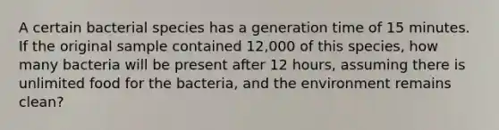 A certain bacterial species has a generation time of 15 minutes. If the original sample contained 12,000 of this species, how many bacteria will be present after 12 hours, assuming there is unlimited food for the bacteria, and the environment remains clean?