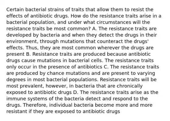 Certain bacterial strains of traits that allow them to resist the effects of antibiotic drugs. How do the resistance traits arise in a bacterial population, and under what circumstances will the resistance traits be most common? A. The resistance traits are developed by bacteria and when they detect the drugs in their environment, through mutations that counteract the drugs' effects. Thus, they are most common wherever the drugs are present B. Resistance traits are produced because antibiotic drugs cause mutations in bacterial cells. The resistance traits only occur in the presence of antibiotics C. The resistance traits are produced by chance mutations and are present to varying degrees in most bacterial populations. Resistance traits will be most prevalent, however, in bacteria that are chronically exposed to antibiotic drugs D. The resistance traits arise as the immune systems of the bacteria detect and respond to the drugs. Therefore, individual bacteria become more and more resistant if they are exposed to antibiotic drugs