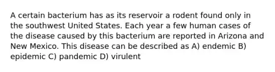 A certain bacterium has as its reservoir a rodent found only in the southwest United States. Each year a few human cases of the disease caused by this bacterium are reported in Arizona and New Mexico. This disease can be described as A) endemic B) epidemic C) pandemic D) virulent