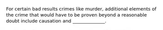 For certain bad results crimes like murder, additional elements of the crime that would have to be proven beyond a reasonable doubt include causation and ______________.