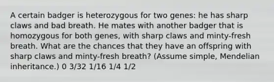 A certain badger is heterozygous for two genes: he has sharp claws and bad breath. He mates with another badger that is homozygous for both genes, with sharp claws and minty-fresh breath. What are the chances that they have an offspring with sharp claws and minty-fresh breath? (Assume simple, Mendelian inheritance.) 0 3/32 1/16 1/4 1/2