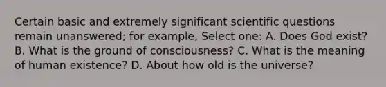 Certain basic and extremely significant scientific questions remain unanswered; for example, Select one: A. Does God exist? B. What is the ground of consciousness? C. What is the meaning of human existence? D. About how old is the universe?