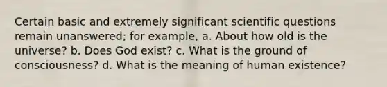 Certain basic and extremely significant scientific questions remain unanswered; for example, a. About how old is the universe? b. Does God exist? c. What is the ground of consciousness? d. What is the meaning of human existence?