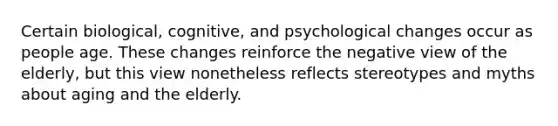 Certain biological, cognitive, and psychological changes occur as people age. These changes reinforce the negative view of the elderly, but this view nonetheless reflects stereotypes and myths about aging and the elderly.