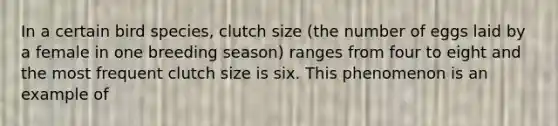 In a certain bird species, clutch size (the number of eggs laid by a female in one breeding season) ranges from four to eight and the most frequent clutch size is six. This phenomenon is an example of