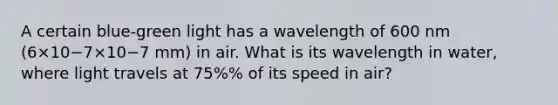 A certain blue-green light has a wavelength of 600 nm (6×10−7×10−7 mm) in air. What is its wavelength in water, where light travels at 75%% of its speed in air?