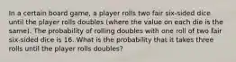 In a certain board game, a player rolls two fair six-sided dice until the player rolls doubles (where the value on each die is the same). The probability of rolling doubles with one roll of two fair six-sided dice is 16. What is the probability that it takes three rolls until the player rolls doubles?