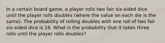 In a certain board game, a player rolls two fair six-sided dice until the player rolls doubles (where the value on each die is the same). The probability of rolling doubles with one roll of two fair six-sided dice is 16. What is the probability that it takes three rolls until the player rolls doubles?