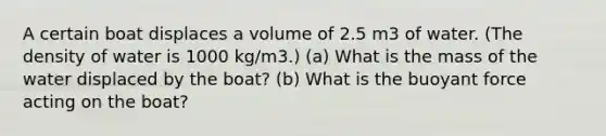 A certain boat displaces a volume of 2.5 m3 of water. (The density of water is 1000 kg/m3.) (a) What is the mass of the water displaced by the boat? (b) What is the buoyant force acting on the boat?