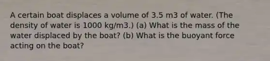 A certain boat displaces a volume of 3.5 m3 of water. (The density of water is 1000 kg/m3.) (a) What is the mass of the water displaced by the boat? (b) What is the buoyant force acting on the boat?