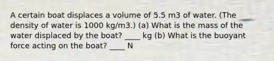 A certain boat displaces a volume of 5.5 m3 of water. (The density of water is 1000 kg/m3.) (a) What is the mass of the water displaced by the boat? ____ kg (b) What is the buoyant force acting on the boat? ____ N