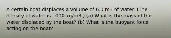 A certain boat displaces a volume of 6.0 m3 of water. (The density of water is 1000 kg/m3.) (a) What is the mass of the water displaced by the boat? (b) What is the buoyant force acting on the boat?