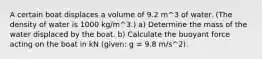 A certain boat displaces a volume of 9.2 m^3 of water. (The density of water is 1000 kg/m^3.) a) Determine the mass of the water displaced by the boat. b) Calculate the buoyant force acting on the boat in kN (given: g = 9.8 m/s^2).