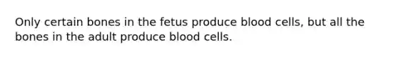 Only certain bones in the fetus produce blood cells, but all the bones in the adult produce blood cells.