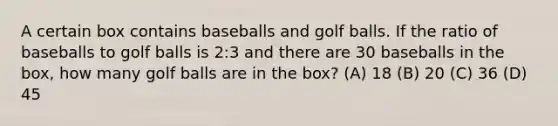 A certain box contains baseballs and golf balls. If the ratio of baseballs to golf balls is 2:3 and there are 30 baseballs in the box, how many golf balls are in the box? ​(A) ​18 ​(B) ​20 ​(C) ​36 ​(D) ​45