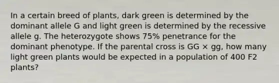 In a certain breed of plants, dark green is determined by the dominant allele G and light green is determined by the recessive allele g. The heterozygote shows 75% penetrance for the dominant phenotype. If the parental cross is GG × gg, how many light green plants would be expected in a population of 400 F2 plants?