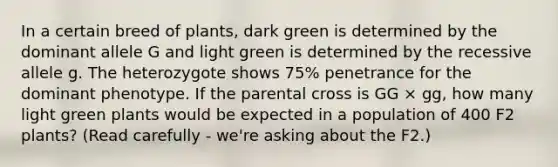 In a certain breed of plants, dark green is determined by the dominant allele G and light green is determined by the recessive allele g. The heterozygote shows 75% penetrance for the dominant phenotype. If the parental cross is GG × gg, how many light green plants would be expected in a population of 400 F2 plants? (Read carefully - we're asking about the F2.)