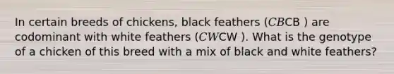 In certain breeds of chickens, black feathers (𝐶𝐵CB ) are codominant with white feathers (𝐶𝑊CW ). What is the genotype of a chicken of this breed with a mix of black and white feathers?