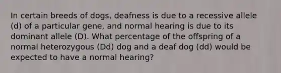 In certain breeds of dogs, deafness is due to a recessive allele (d) of a particular gene, and normal hearing is due to its dominant allele (D). What percentage of the offspring of a normal heterozygous (Dd) dog and a deaf dog (dd) would be expected to have a normal hearing?