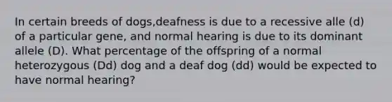 In certain breeds of dogs,deafness is due to a recessive alle (d) of a particular gene, and normal hearing is due to its dominant allele (D). What percentage of the offspring of a normal heterozygous (Dd) dog and a deaf dog (dd) would be expected to have normal hearing?