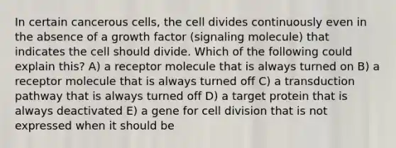 In certain cancerous cells, the cell divides continuously even in the absence of a growth factor (signaling molecule) that indicates the cell should divide. Which of the following could explain this? A) a receptor molecule that is always turned on B) a receptor molecule that is always turned off C) a transduction pathway that is always turned off D) a target protein that is always deactivated E) a gene for cell division that is not expressed when it should be