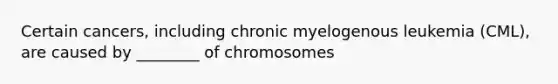 Certain cancers, including chronic myelogenous leukemia (CML), are caused by ________ of chromosomes