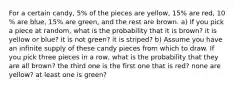 For a certain​ candy, 5​% of the pieces are​ yellow, 15​% are​ red, 10​% are blue, 15​% are​ green, and the rest are brown. ​a) If you pick a piece at​ random, what is the probability that it is​ brown? it is yellow or​ blue? it is not​ green? it is​ striped? ​b) Assume you have an infinite supply of these candy pieces from which to draw. If you pick three pieces in a​ row, what is the probability that they are all​ brown? the third one is the first one that is​ red? none are​ yellow? at least one is​ green?