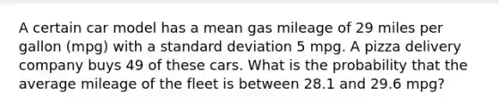 A certain car model has a mean gas mileage of 29 miles per gallon (mpg) with a standard deviation 5 mpg. A pizza delivery company buys 49 of these cars. What is the probability that the average mileage of the fleet is between 28.1 and 29.6 mpg?