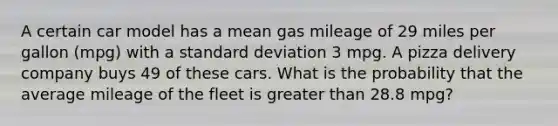 A certain car model has a mean gas mileage of 29 miles per gallon (mpg) with a standard deviation 3 mpg. A pizza delivery company buys 49 of these cars. What is the probability that the average mileage of the fleet is greater than 28.8 mpg?