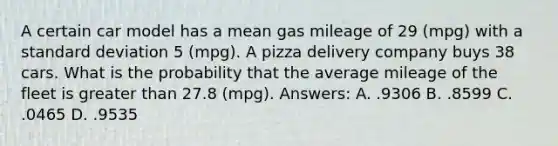 A certain car model has a mean gas mileage of 29 (mpg) with a standard deviation 5 (mpg). A pizza delivery company buys 38 cars. What is the probability that the average mileage of the fleet is greater than 27.8 (mpg). Answers: A. .9306 B. .8599 C. .0465 D. .9535