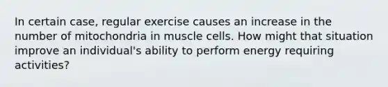 In certain case, regular exercise causes an increase in the number of mitochondria in muscle cells. How might that situation improve an individual's ability to perform energy requiring activities?