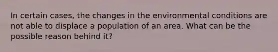 In certain cases, the changes in the environmental conditions are not able to displace a population of an area. What can be the possible reason behind it?