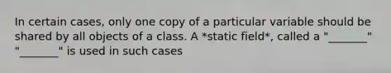 In certain cases, only one copy of a particular variable should be shared by all objects of a class. A *static field*, called a "_______" "_______" is used in such cases