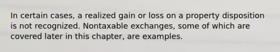 In certain cases, a realized gain or loss on a property disposition is not recognized. Nontaxable exchanges, some of which are covered later in this chapter, are examples.