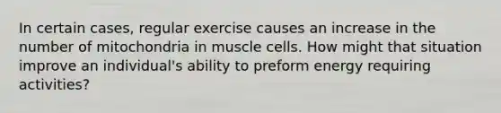 In certain cases, regular exercise causes an increase in the number of mitochondria in muscle cells. How might that situation improve an individual's ability to preform energy requiring activities?