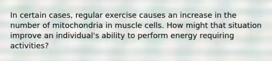 In certain cases, regular exercise causes an increase in the number of mitochondria in muscle cells. How might that situation improve an individual's ability to perform energy requiring activities?