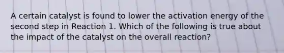 A certain catalyst is found to lower the activation energy of the second step in Reaction 1. Which of the following is true about the impact of the catalyst on the overall reaction?