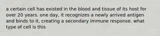 a certain cell has existed in the blood and tissue of its host for over 20 years. one day, it recognizes a newly arrived antigen and binds to it, creating a secondary immune response. what type of cell is this