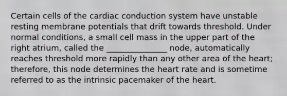 Certain cells of the cardiac conduction system have unstable resting membrane potentials that drift towards threshold. Under normal conditions, a small cell mass in the upper part of the right atrium, called the _______________ node, automatically reaches threshold more rapidly than any other area of the heart; therefore, this node determines the heart rate and is sometime referred to as the intrinsic pacemaker of the heart.