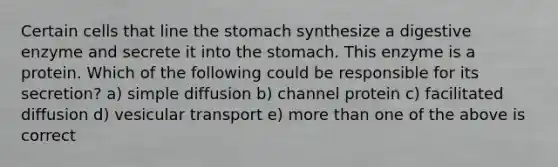 Certain cells that line the stomach synthesize a digestive enzyme and secrete it into the stomach. This enzyme is a protein. Which of the following could be responsible for its secretion? a) simple diffusion b) channel protein c) facilitated diffusion d) vesicular transport e) more than one of the above is correct