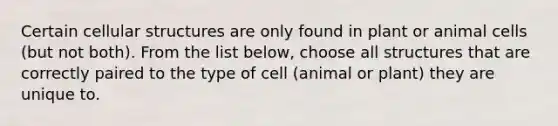 Certain cellular structures are only found in plant or animal cells (but not both). From the list below, choose all structures that are correctly paired to the type of cell (animal or plant) they are unique to.