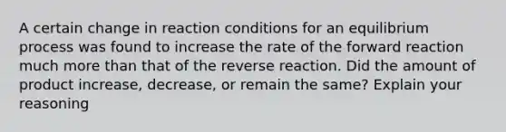 A certain change in reaction conditions for an equilibrium process was found to increase the rate of the forward reaction much more than that of the reverse reaction. Did the amount of product increase, decrease, or remain the same? Explain your reasoning