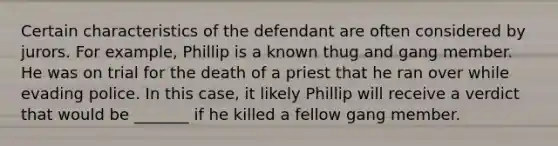 Certain characteristics of the defendant are often considered by jurors. For example, Phillip is a known thug and gang member. He was on trial for the death of a priest that he ran over while evading police. In this case, it likely Phillip will receive a verdict that would be _______ if he killed a fellow gang member.