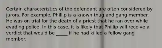 Certain characteristics of the defendant are often considered by jurors. For example, Phillip is a known thug and gang member. He was on trial for the death of a priest that he ran over while evading police. In this case, it is likely that Phillip will receive a verdict that would be _____ if he had killed a fellow gang member.