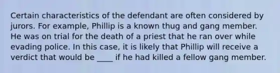 Certain characteristics of the defendant are often considered by jurors. For example, Phillip is a known thug and gang member. He was on trial for the death of a priest that he ran over while evading police. In this case, it is likely that Phillip will receive a verdict that would be ____ if he had killed a fellow gang member.