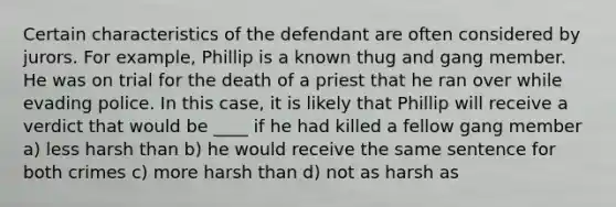 Certain characteristics of the defendant are often considered by jurors. For example, Phillip is a known thug and gang member. He was on trial for the death of a priest that he ran over while evading police. In this case, it is likely that Phillip will receive a verdict that would be ____ if he had killed a fellow gang member a) less harsh than b) he would receive the same sentence for both crimes c) more harsh than d) not as harsh as