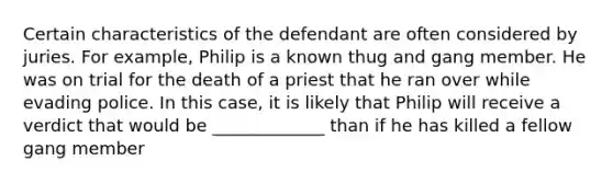 Certain characteristics of the defendant are often considered by juries. For example, Philip is a known thug and gang member. He was on trial for the death of a priest that he ran over while evading police. In this case, it is likely that Philip will receive a verdict that would be _____________ than if he has killed a fellow gang member