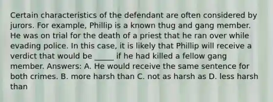 Certain characteristics of the defendant are often considered by jurors. For example, Phillip is a known thug and gang member. He was on trial for the death of a priest that he ran over while evading police. In this case, it is likely that Phillip will receive a verdict that would be _____ if he had killed a fellow gang member. Answers: A. He would receive the same sentence for both crimes. B. more harsh than C. not as harsh as D. less harsh than