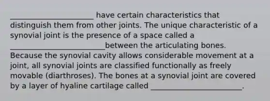 ______________________ have certain characteristics that distinguish them from other joints. The unique characteristic of a synovial joint is the presence of a space called a _________________________between the articulating bones. Because the synovial cavity allows considerable movement at a joint, all synovial joints are classified functionally as freely movable (diarthroses). The bones at a synovial joint are covered by a layer of hyaline cartilage called ________________________.